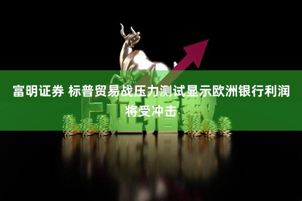 富明证券 标普贸易战压力测试显示欧洲银行利润将受冲击