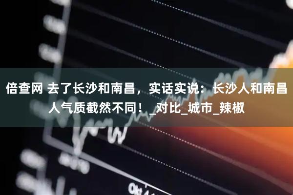 倍查网 去了长沙和南昌，实话实说：长沙人和南昌人气质截然不同！_对比_城市_辣椒