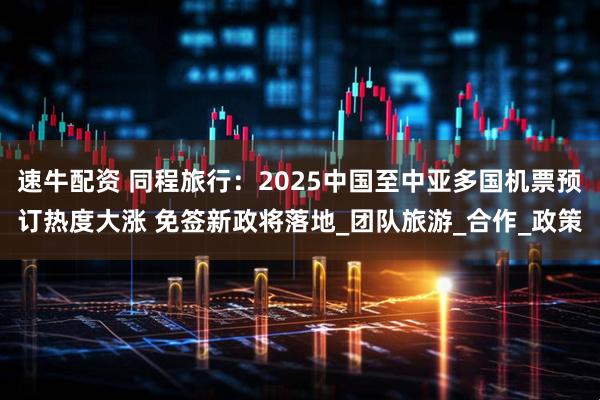 速牛配资 同程旅行：2025中国至中亚多国机票预订热度大涨 免签新政将落地_团队旅游_合作_政策