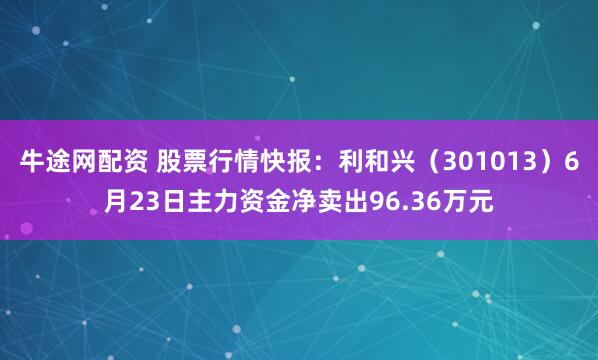 牛途网配资 股票行情快报：利和兴（301013）6月23日主力资金净卖出96.36万元