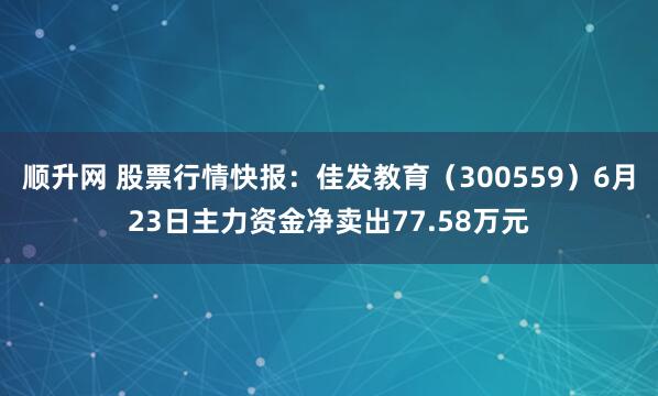 顺升网 股票行情快报：佳发教育（300559）6月23日主力资金净卖出77.58万元