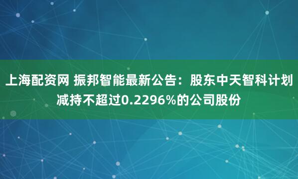 上海配资网 振邦智能最新公告：股东中天智科计划减持不超过0.2296%的公司股份