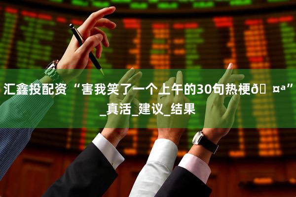 汇鑫投配资 “害我笑了一个上午的30句热梗🤪”_真活_建议_结果