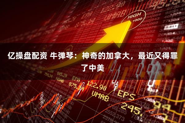 亿操盘配资 牛弹琴：神奇的加拿大，最近又得罪了中美