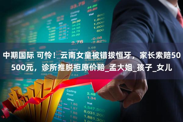 中期国际 可怜！云南女童被错拔恒牙，家长索赔50500元，诊所推脱拒原价赔_孟大姐_孩子_女儿