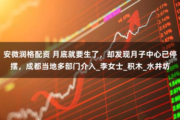 安微润格配资 月底就要生了，却发现月子中心已停摆，成都当地多部门介入_李女士_积木_水井坊
