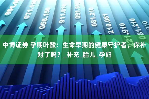 中博证券 孕期叶酸：生命早期的健康守护者，你补对了吗？_补充_胎儿_孕妇