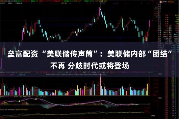 垒富配资 “美联储传声筒”：美联储内部“团结”不再 分歧时代或将登场