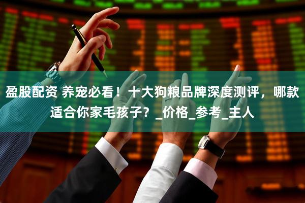 盈股配资 养宠必看！十大狗粮品牌深度测评，哪款适合你家毛孩子？_价格_参考_主人