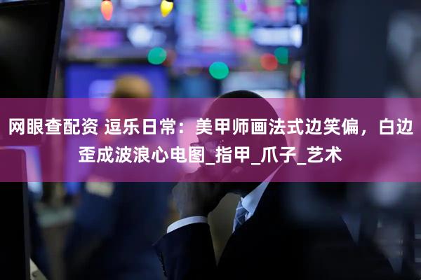 网眼查配资 逗乐日常：美甲师画法式边笑偏，白边歪成波浪心电图_指甲_爪子_艺术