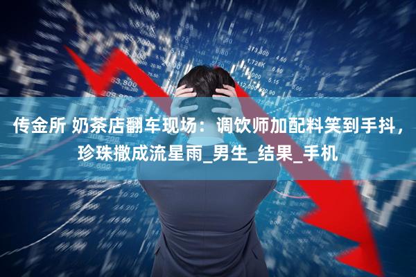 传金所 奶茶店翻车现场：调饮师加配料笑到手抖，珍珠撒成流星雨_男生_结果_手机