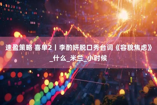 速盈策略 喜单2丨李酌妍脱口秀台词《容貌焦虑》_什么_米兰_小时候