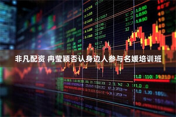 非凡配资 冉莹颖否认身边人参与名媛培训班