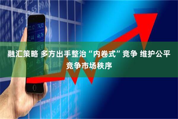 融汇策略 多方出手整治“内卷式”竞争 维护公平竞争市场秩序