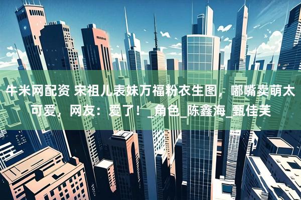 牛米网配资 宋祖儿表妹万福粉衣生图，嘟嘴卖萌太可爱，网友：爱了！_角色_陈鑫海_甄佳芙