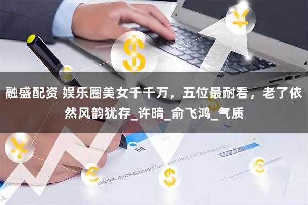 融盛配资 娱乐圈美女千千万，五位最耐看，老了依然风韵犹存_许晴_俞飞鸿_气质