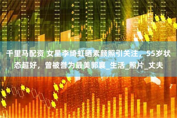 千里马配资 女星李绮虹晒素颜照引关注，55岁状态超好，曾被誉为最美郭襄_生活_照片_丈夫