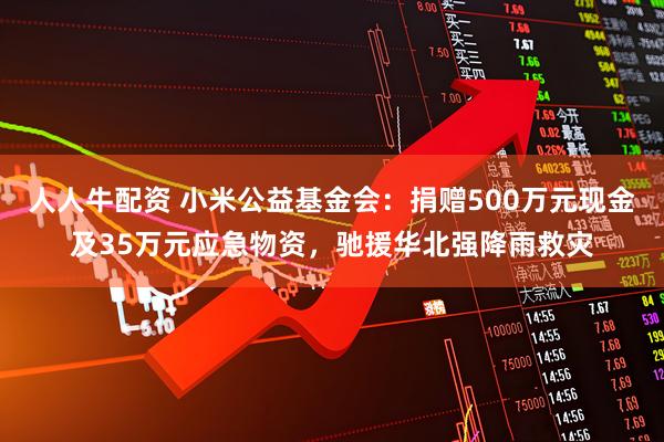 人人牛配资 小米公益基金会：捐赠500万元现金及35万元应急物资，驰援华北强降雨救灾