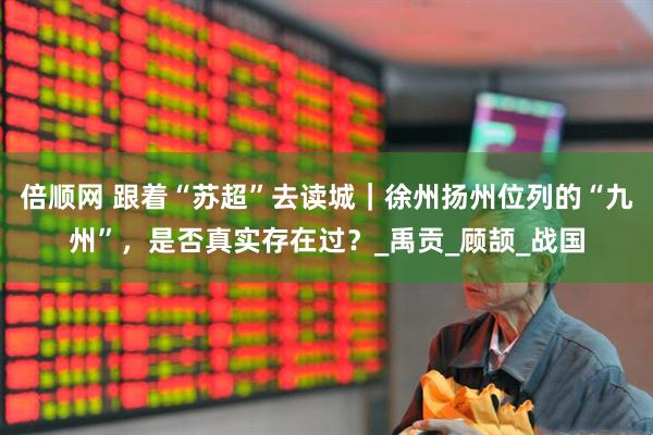 倍顺网 跟着“苏超”去读城｜徐州扬州位列的“九州”，是否真实存在过？_禹贡_顾颉_战国
