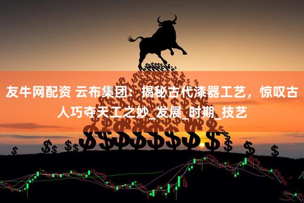 友牛网配资 云布集团：揭秘古代漆器工艺，惊叹古人巧夺天工之妙_发展_时期_技艺