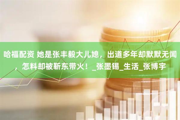 哈福配资 她是张丰毅大儿媳，出道多年却默默无闻，怎料却被靳东带火！_张墨锡_生活_张博宇