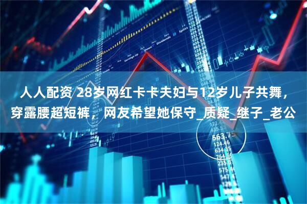 人人配资 28岁网红卡卡夫妇与12岁儿子共舞，穿露腰超短裤，网友希望她保守_质疑_继子_老公
