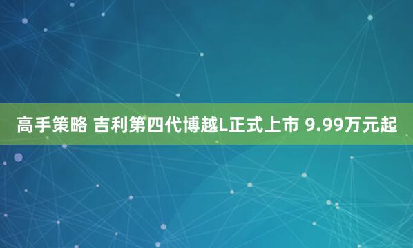 高手策略 吉利第四代博越L正式上市 9.99万元起