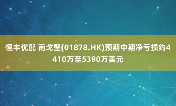 恒丰优配 南戈壁(01878.HK)预期中期净亏损约4410万至5390万美元