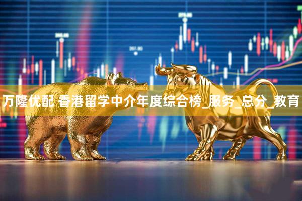 万隆优配 香港留学中介年度综合榜_服务_总分_教育