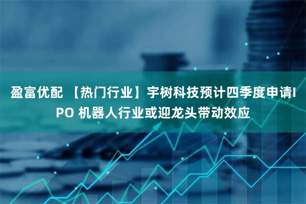 盈富优配 【热门行业】宇树科技预计四季度申请IPO 机器人行业或迎龙头带动效应