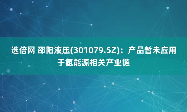 选倍网 邵阳液压(301079.SZ)：产品暂未应用于氢能源相关产业链