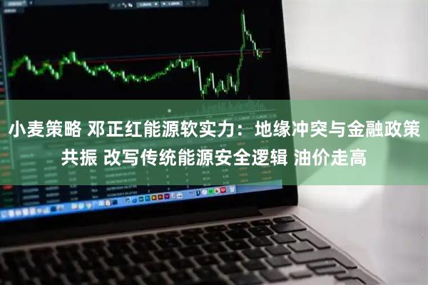小麦策略 邓正红能源软实力：地缘冲突与金融政策共振 改写传统能源安全逻辑 油价走高