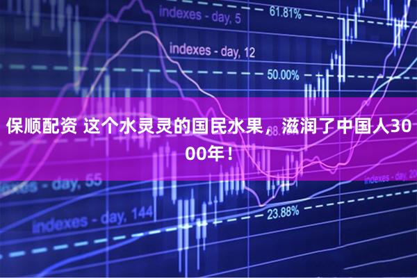 保顺配资 这个水灵灵的国民水果，滋润了中国人3000年！