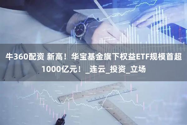 牛360配资 新高！华宝基金旗下权益ETF规模首超1000亿元！_连云_投资_立场