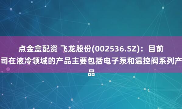 点金盒配资 飞龙股份(002536.SZ)：目前公司在液冷领域的产品主要包括电子泵和温控阀系列产品