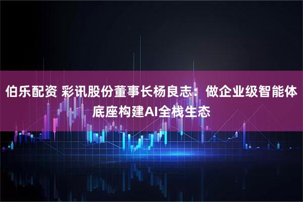 伯乐配资 彩讯股份董事长杨良志：做企业级智能体底座构建AI全栈生态