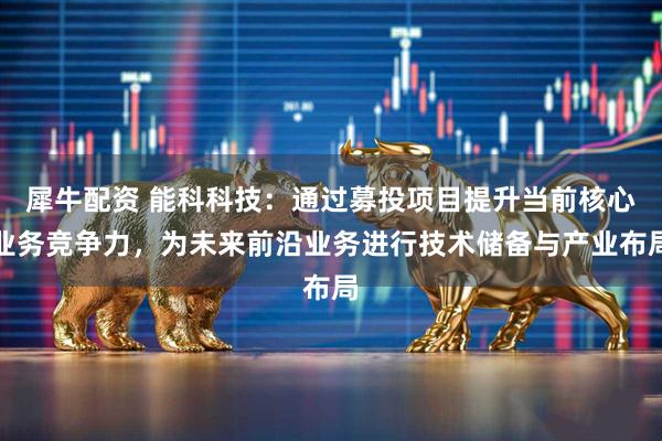 犀牛配资 能科科技：通过募投项目提升当前核心业务竞争力，为未来前沿业务进行技术储备与产业布局