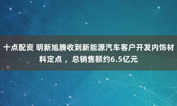 十点配资 明新旭腾收到新能源汽车客户开发内饰材料定点 ，总销售额约6.5亿元