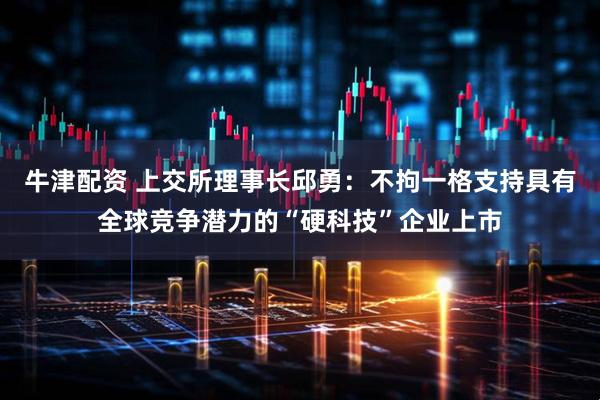 牛津配资 上交所理事长邱勇：不拘一格支持具有全球竞争潜力的“硬科技”企业上市