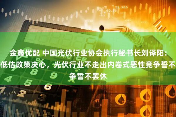 金鑫优配 中国光伏行业协会执行秘书长刘译阳：不要低估政策决心，光伏行业不走出内卷式恶性竞争誓不罢休