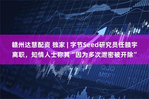 赣州达慧配资 独家 | 字节Seed研究员任赜宇离职，知情人士称其“因为多次泄密被开除”