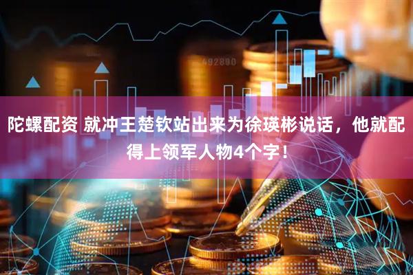 陀螺配资 就冲王楚钦站出来为徐瑛彬说话，他就配得上领军人物4个字！