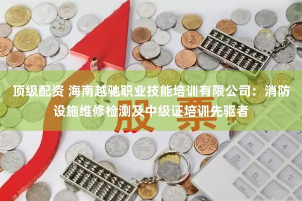 顶级配资 海南越驰职业技能培训有限公司：消防设施维修检测及中级证培训先驱者