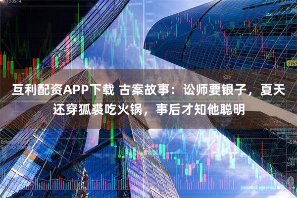 互利配资APP下载 古案故事：讼师要银子，夏天还穿狐裘吃火锅，事后才知他聪明