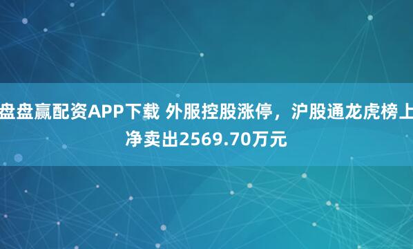 盘盘赢配资APP下载 外服控股涨停，沪股通龙虎榜上净卖出2569.70万元