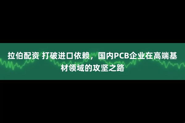 拉伯配资 打破进口依赖，国内PCB企业在高端基材领域的攻坚之路
