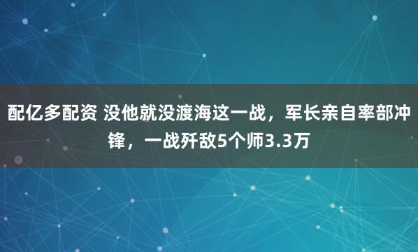 配亿多配资 没他就没渡海这一战，军长亲自率部冲锋，一战歼敌5个师3.3万