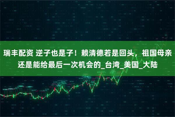 瑞丰配资 逆子也是子！赖清德若是回头，祖国母亲还是能给最后一次机会的_台湾_美国_大陆