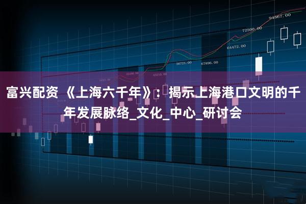 富兴配资 《上海六千年》：揭示上海港口文明的千年发展脉络_文化_中心_研讨会