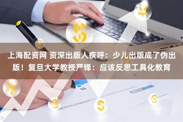 上海配资网 资深出版人疾呼：少儿出版成了伪出版！复旦大学教授严锋：应该反思工具化教育